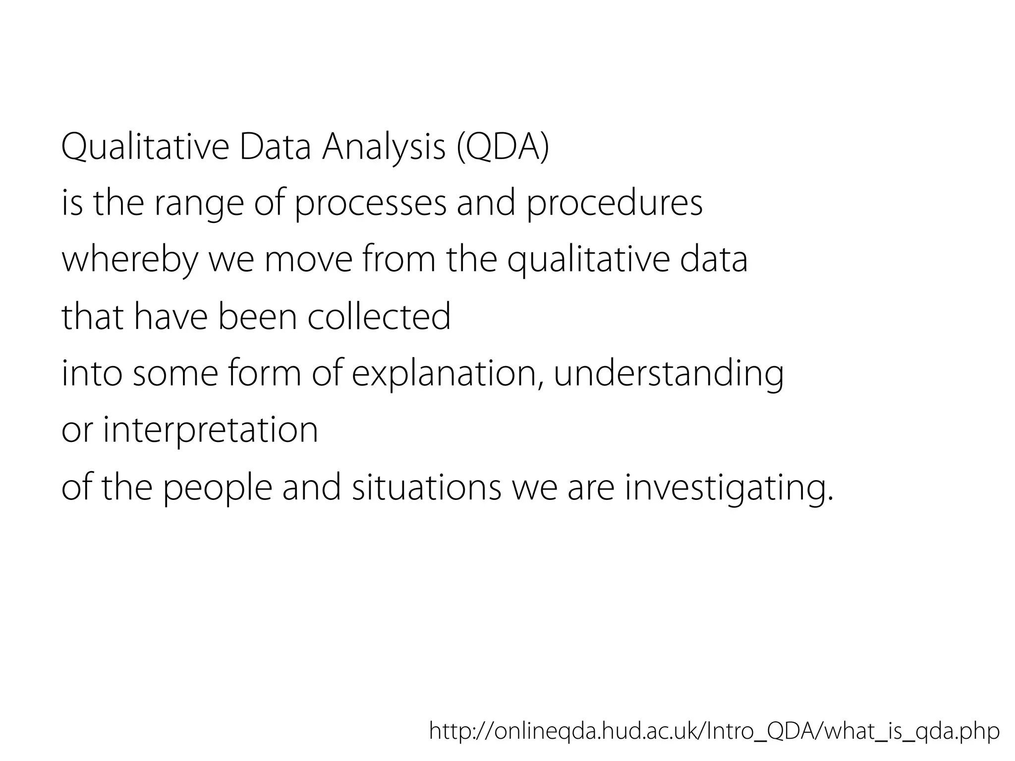 Qualitative Data Analysis (QDA)
is the range of processes and procedures
whereby we move from the qualitative data
that have been collected
into some form of explanation, understanding
or interpretation
of the people and situations we are investigating.
http://onlineqda.hud.ac.uk/Intro_QDA/what_is_qda.php
 