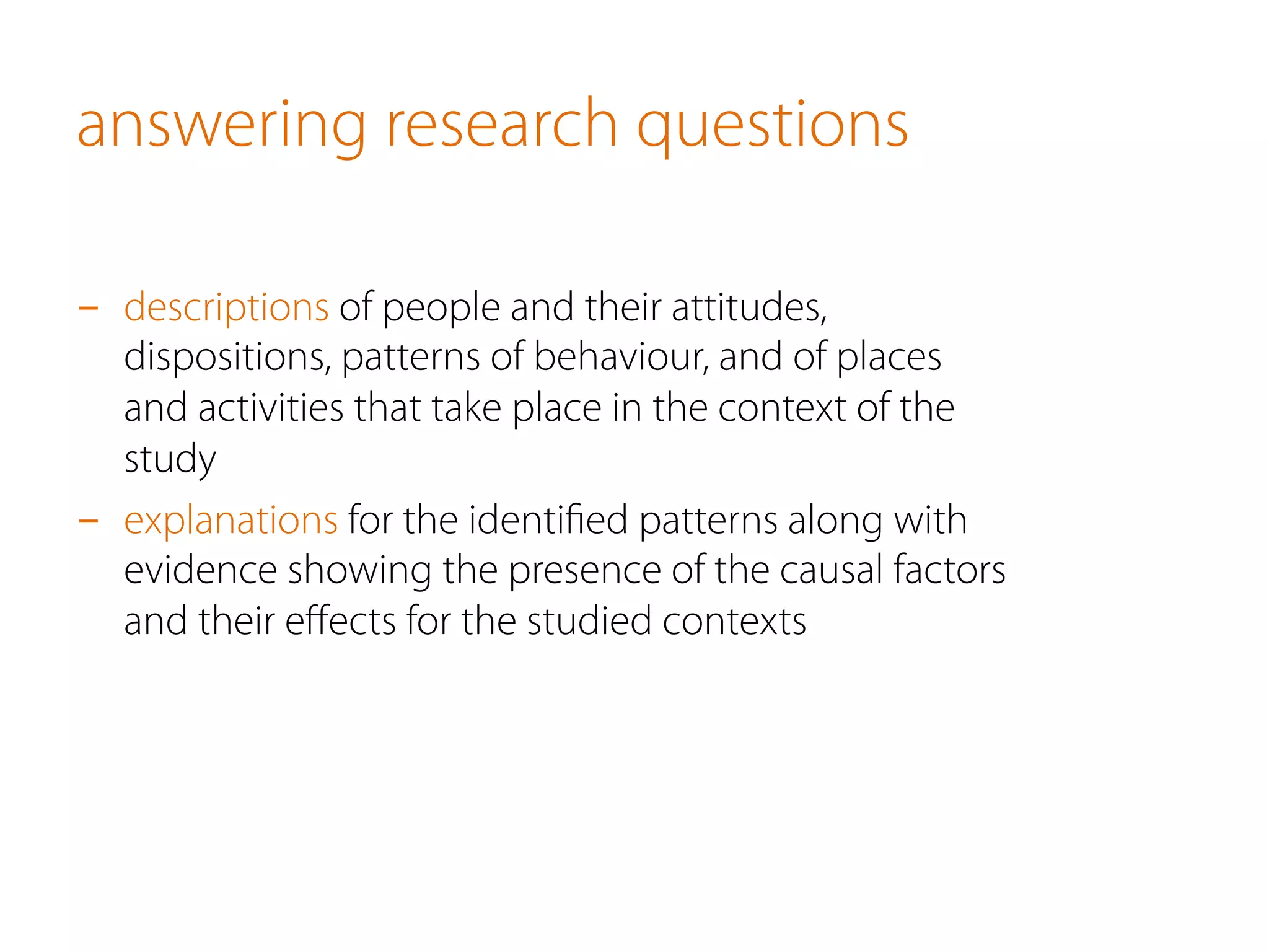 answering research questions
-  descriptions of people and their attitudes,
dispositions, patterns of behaviour, and of places
and activities that take place in the context of the
study
-  explanations for the identiﬁed patterns along with
evidence showing the presence of the causal factors
and their eﬀects for the studied contexts
 