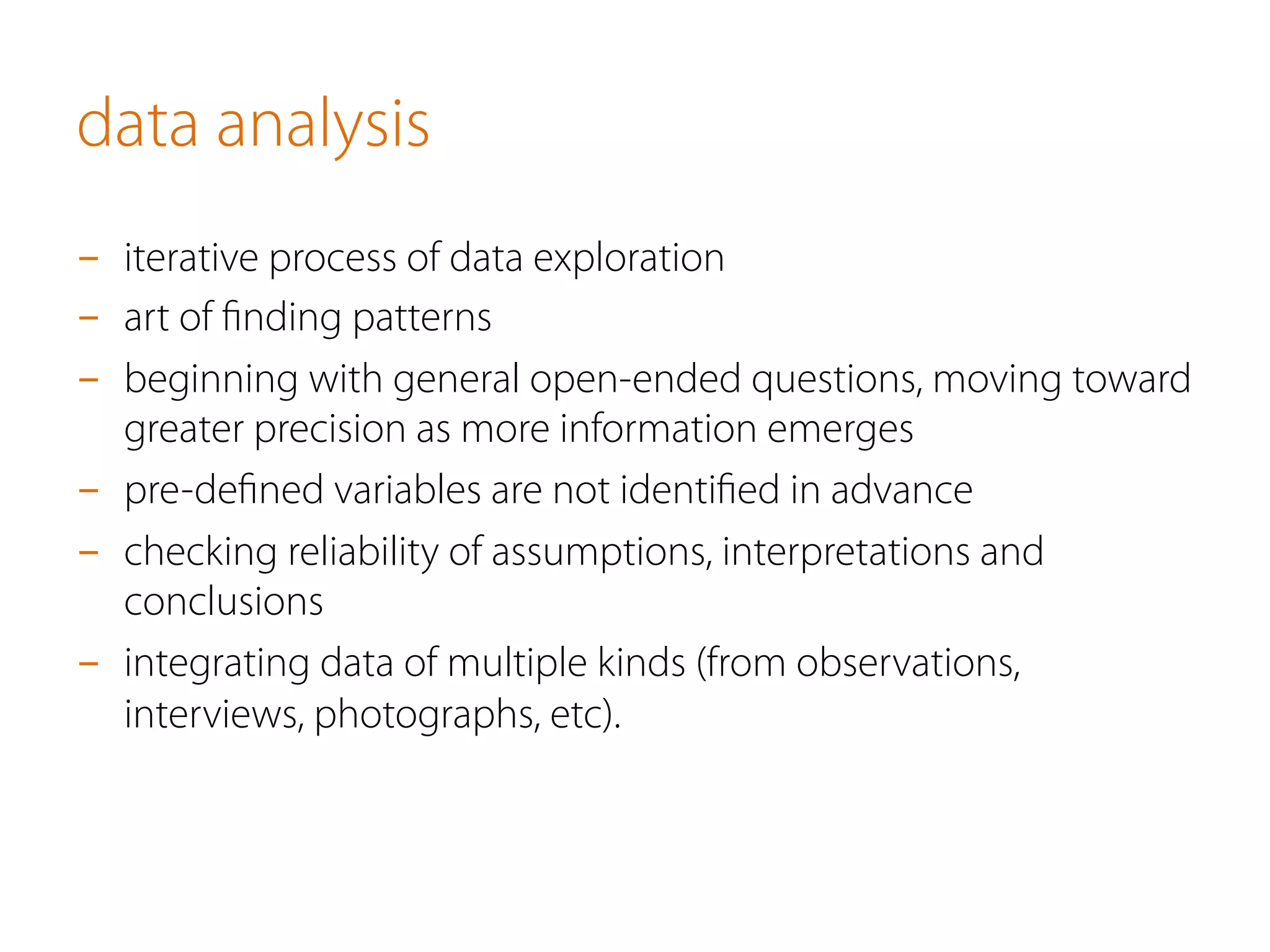 data analysis
-  iterative process of data exploration
-  art of ﬁnding patterns
-  beginning with general open-ended questions, moving toward
greater precision as more information emerges
-  pre-deﬁned variables are not identiﬁed in advance
-  checking reliability of assumptions, interpretations and
conclusions
-  integrating data of multiple kinds (from observations,
interviews, photographs, etc).
 