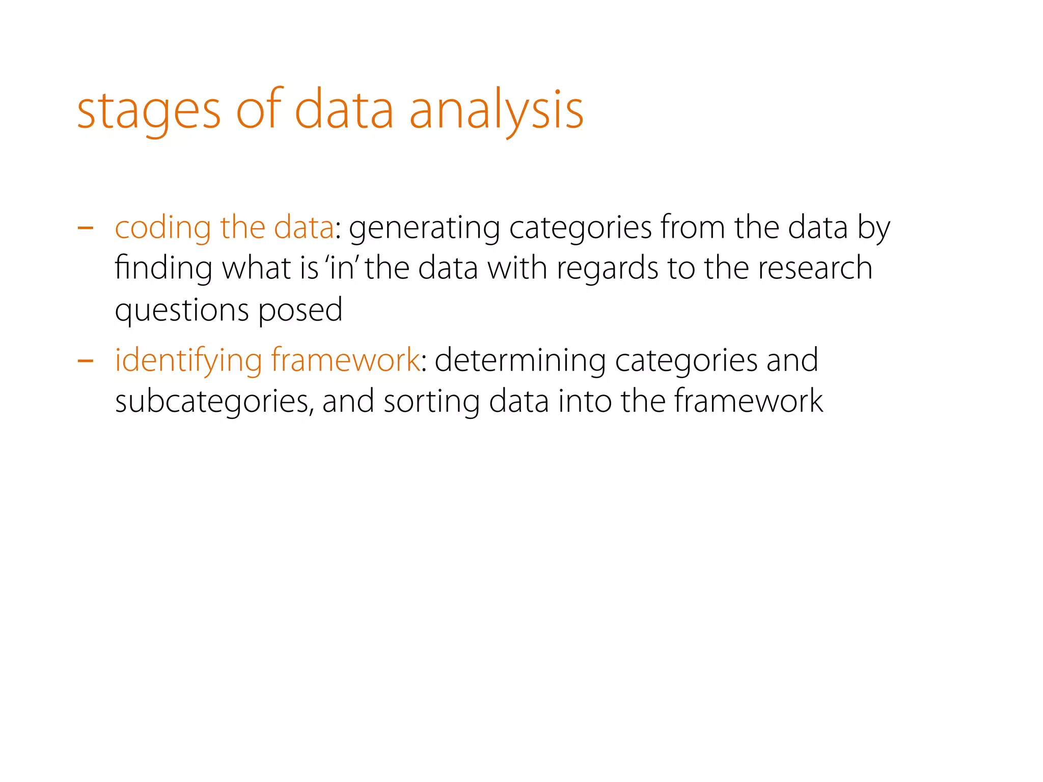 stages of data analysis
-  coding the data: generating categories from the data by
ﬁnding what is‘in’the data with regards to the research
questions posed
-  identifying framework: determining categories and
subcategories, and sorting data into the framework
 