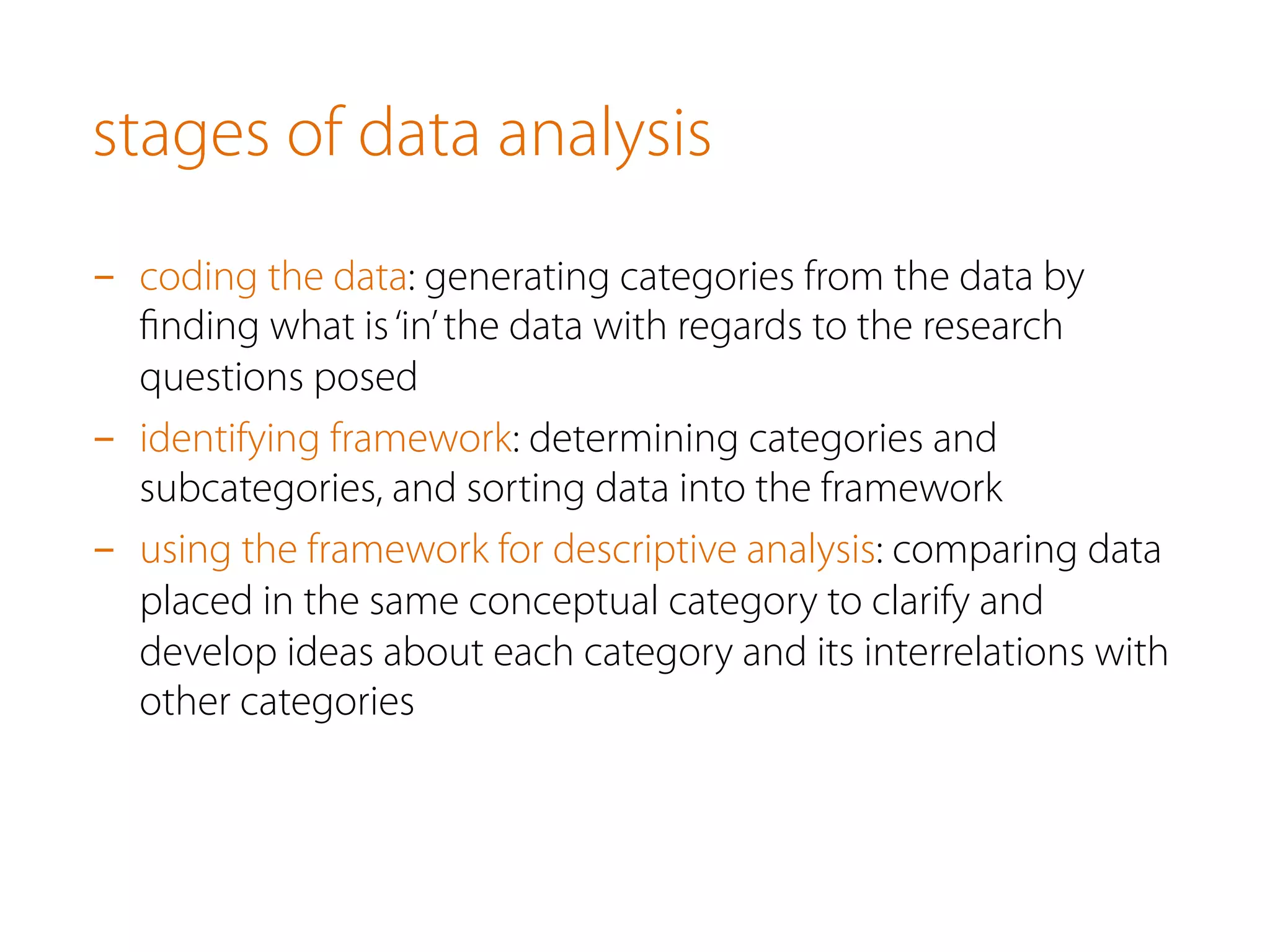 stages of data analysis
-  coding the data: generating categories from the data by
ﬁnding what is‘in’the data with regards to the research
questions posed
-  identifying framework: determining categories and
subcategories, and sorting data into the framework
-  using the framework for descriptive analysis: comparing data
placed in the same conceptual category to clarify and
develop ideas about each category and its interrelations with
other categories
 