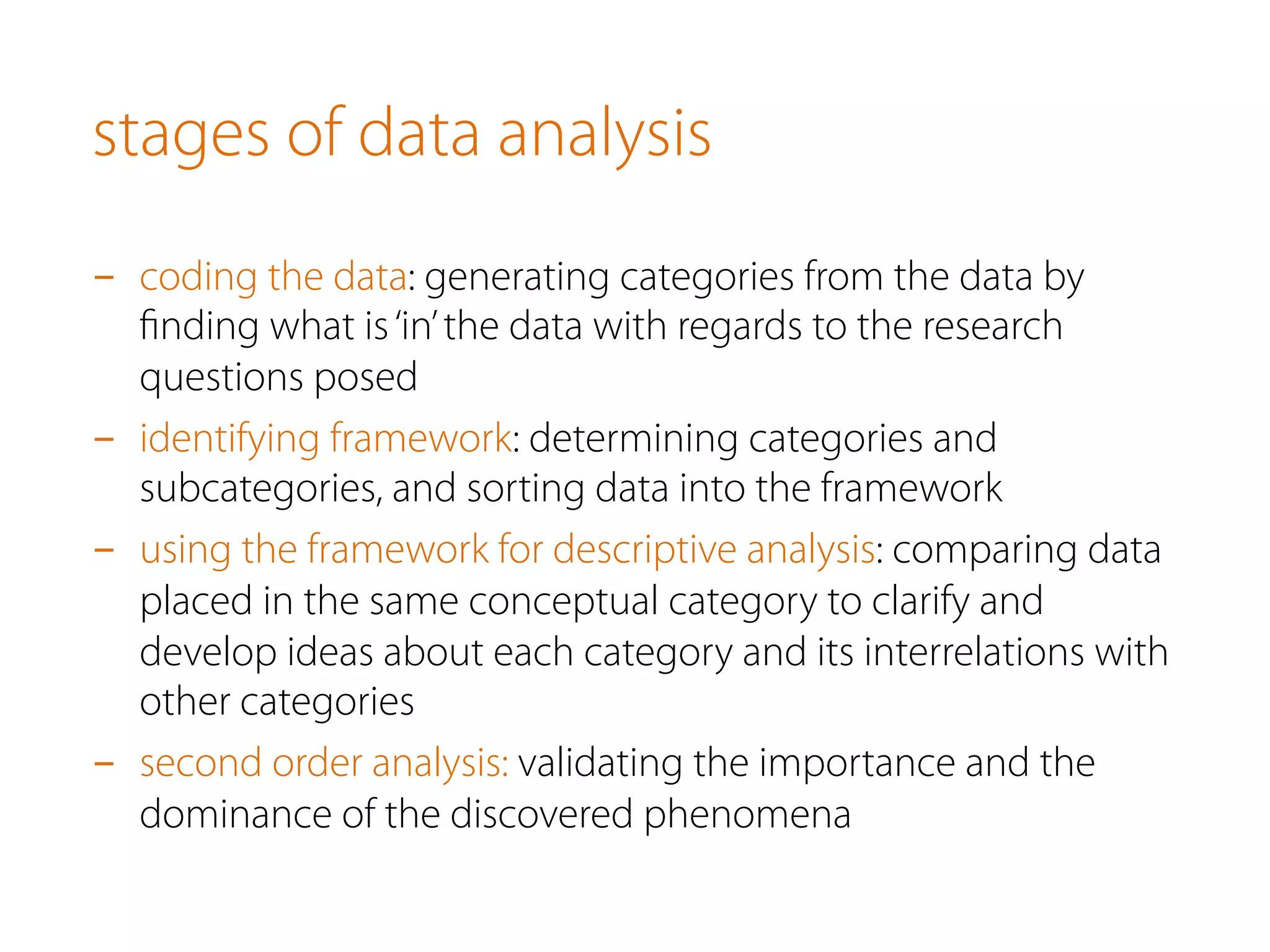 stages of data analysis
-  coding the data: generating categories from the data by
ﬁnding what is‘in’the data with regards to the research
questions posed
-  identifying framework: determining categories and
subcategories, and sorting data into the framework
-  using the framework for descriptive analysis: comparing data
placed in the same conceptual category to clarify and
develop ideas about each category and its interrelations with
other categories
-  second order analysis: validating the importance and the
dominance of the discovered phenomena
 