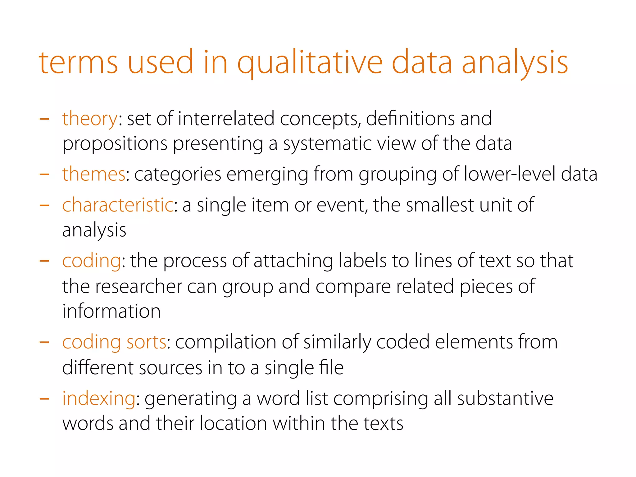 terms used in qualitative data analysis
-  theory: set of interrelated concepts, deﬁnitions and
propositions presenting a systematic view of the data
-  themes: categories emerging from grouping of lower-level data
-  characteristic: a single item or event, the smallest unit of
analysis
-  coding: the process of attaching labels to lines of text so that
the researcher can group and compare related pieces of
information
-  coding sorts: compilation of similarly coded elements from
diﬀerent sources in to a single ﬁle
-  indexing: generating a word list comprising all substantive
words and their location within the texts
 