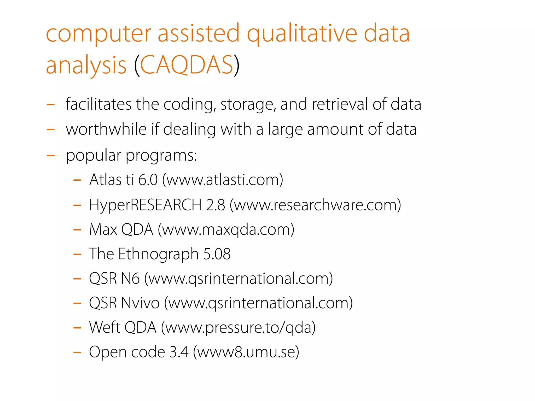 computer assisted qualitative data
analysis (CAQDAS)
-  facilitates the coding, storage, and retrieval of data
-  worthwhile if dealing with a large amount of data
-  popular programs:
-  Atlas ti 6.0 (www.atlasti.com)
-  HyperRESEARCH 2.8 (www.researchware.com)
-  Max QDA (www.maxqda.com)
-  The Ethnograph 5.08
-  QSR N6 (www.qsrinternational.com)
-  QSR Nvivo (www.qsrinternational.com)
-  Weft QDA (www.pressure.to/qda)
-  Open code 3.4 (www8.umu.se)
 