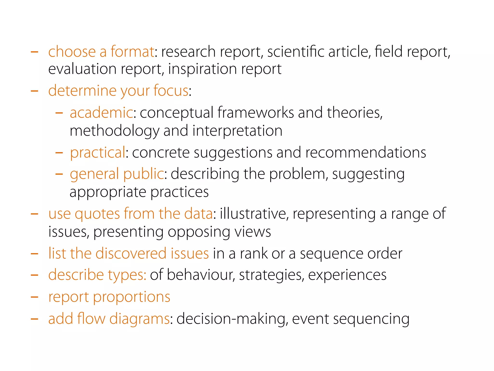 -  choose a format: research report, scientiﬁc article, ﬁeld report,
evaluation report, inspiration report
-  determine your focus:
-  academic: conceptual frameworks and theories,
methodology and interpretation
-  practical: concrete suggestions and recommendations
-  general public: describing the problem, suggesting
appropriate practices
-  use quotes from the data: illustrative, representing a range of
issues, presenting opposing views
-  list the discovered issues in a rank or a sequence order
-  describe types: of behaviour, strategies, experiences
-  report proportions
-  add ﬂow diagrams: decision-making, event sequencing
 
