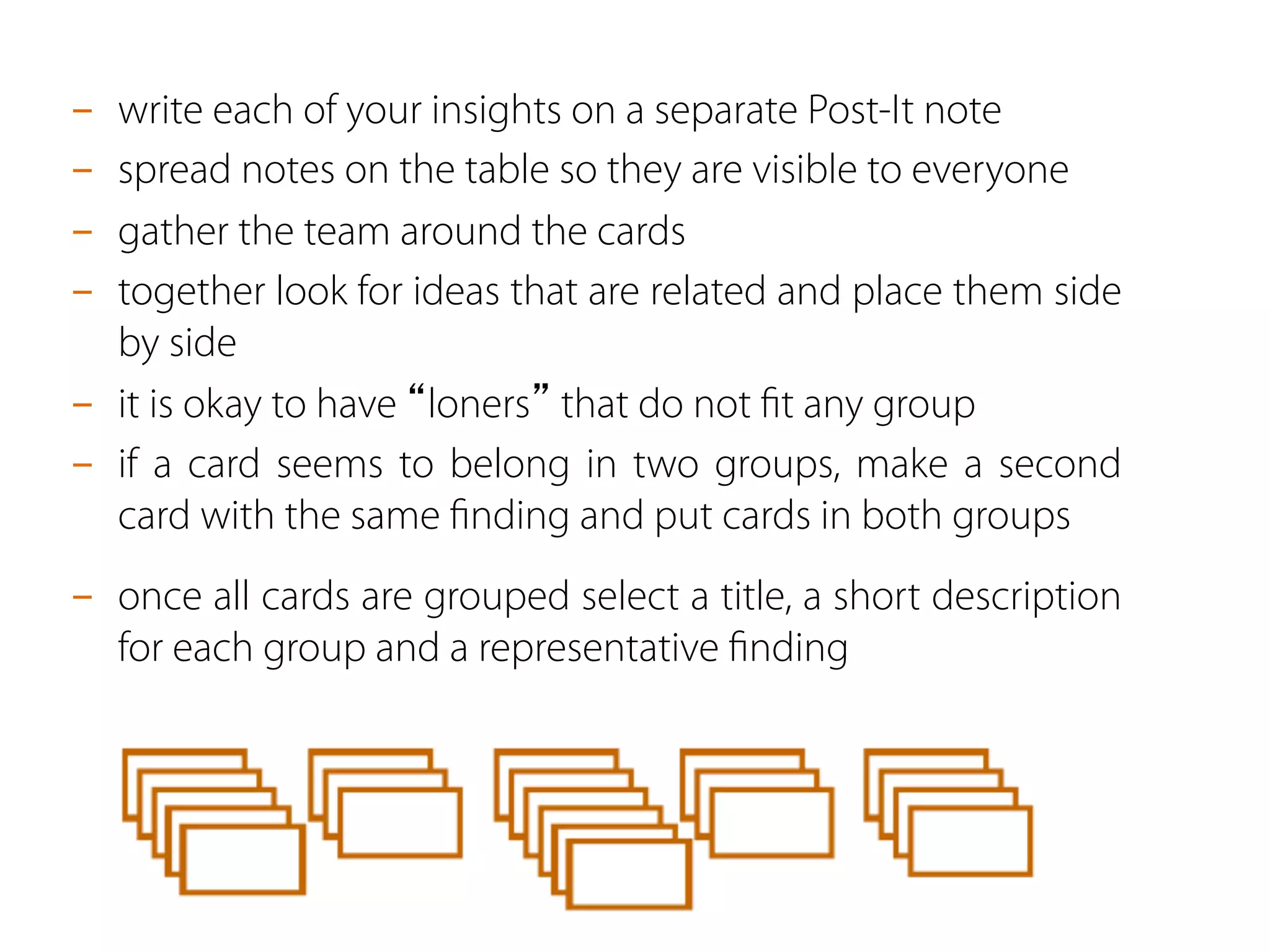 -  write each of your insights on a separate Post-It note
-  spread notes on the table so they are visible to everyone
-  gather the team around the cards
-  together look for ideas that are related and place them side
by side
-  it is okay to have “loners” that do not ﬁt any group
-  if a card seems to belong in two groups, make a second
card with the same ﬁnding and put cards in both groups
-  once all cards are grouped select a title, a short description
for each group and a representative ﬁnding
 