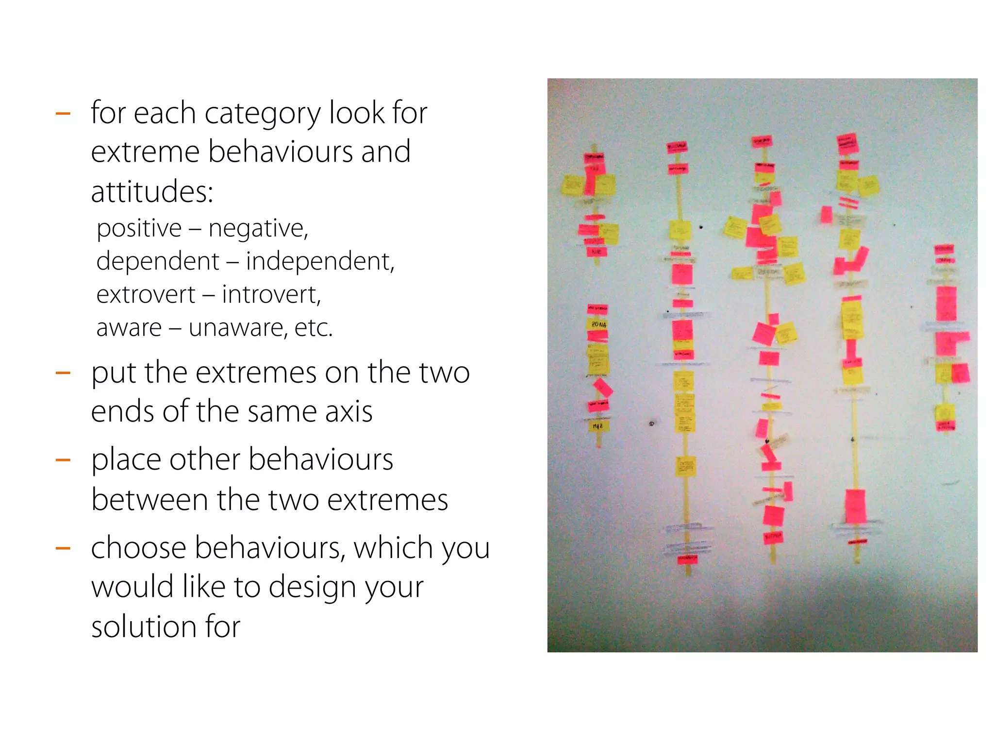 -  for each category look for
extreme behaviours and
attitudes:
positive – negative,
dependent – independent,
extrovert – introvert,
aware – unaware, etc.
-  put the extremes on the two
ends of the same axis
-  place other behaviours
between the two extremes
-  choose behaviours, which you
would like to design your
solution for
 