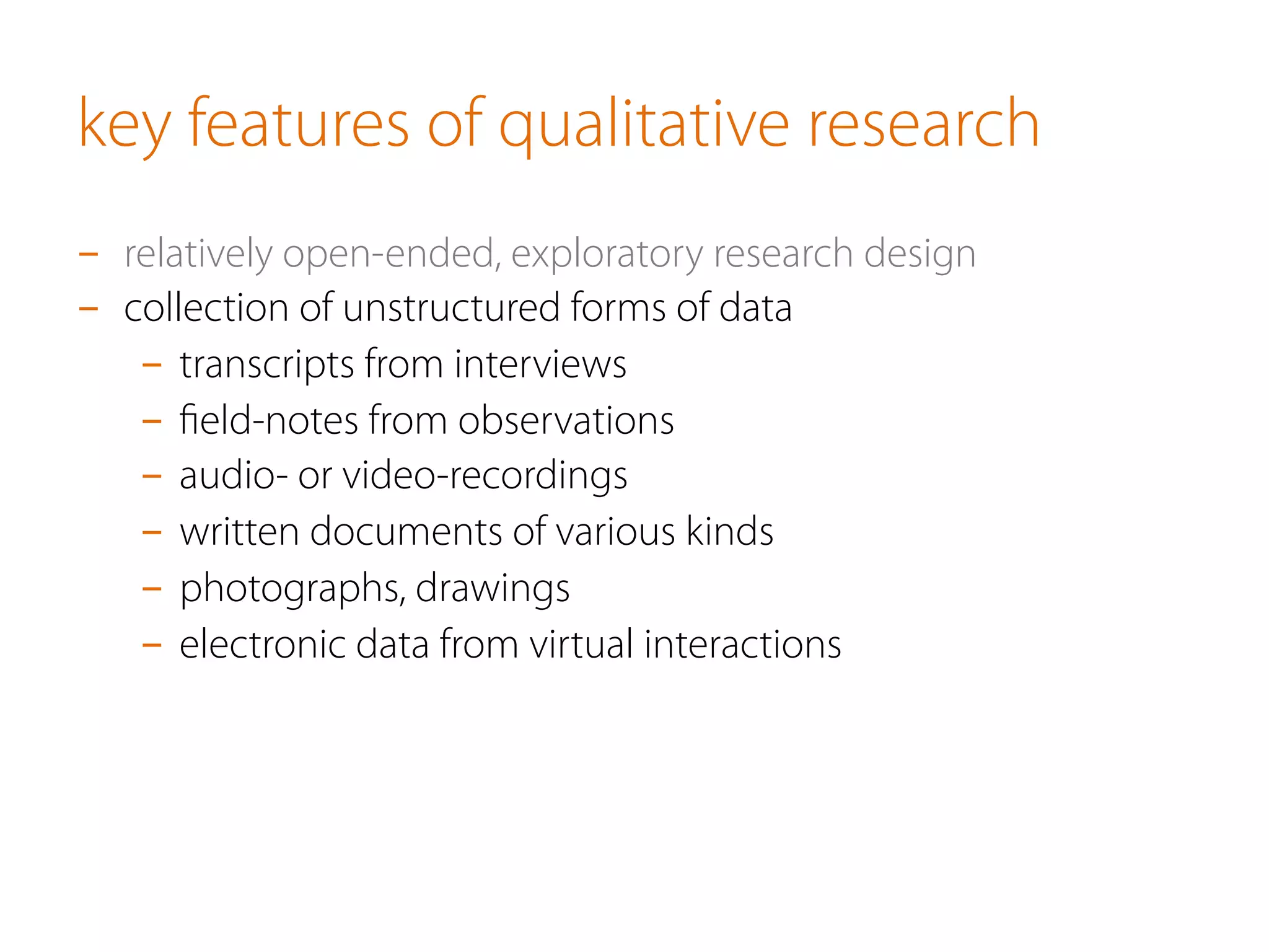 key features of qualitative research
-  relatively open-ended, exploratory research design
-  collection of unstructured forms of data
-  transcripts from interviews
-  ﬁeld-notes from observations
-  audio- or video-recordings
-  written documents of various kinds
-  photographs, drawings
-  electronic data from virtual interactions
 