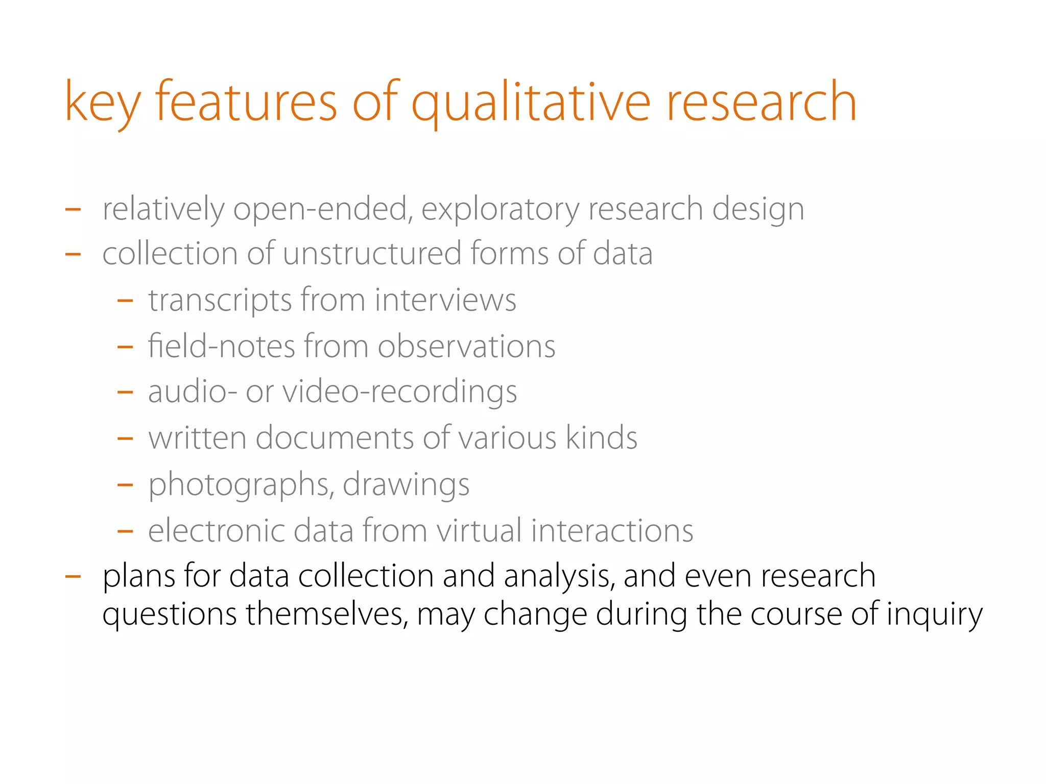 key features of qualitative research
-  relatively open-ended, exploratory research design
-  collection of unstructured forms of data
-  transcripts from interviews
-  ﬁeld-notes from observations
-  audio- or video-recordings
-  written documents of various kinds
-  photographs, drawings
-  electronic data from virtual interactions
-  plans for data collection and analysis, and even research
questions themselves, may change during the course of inquiry
 
