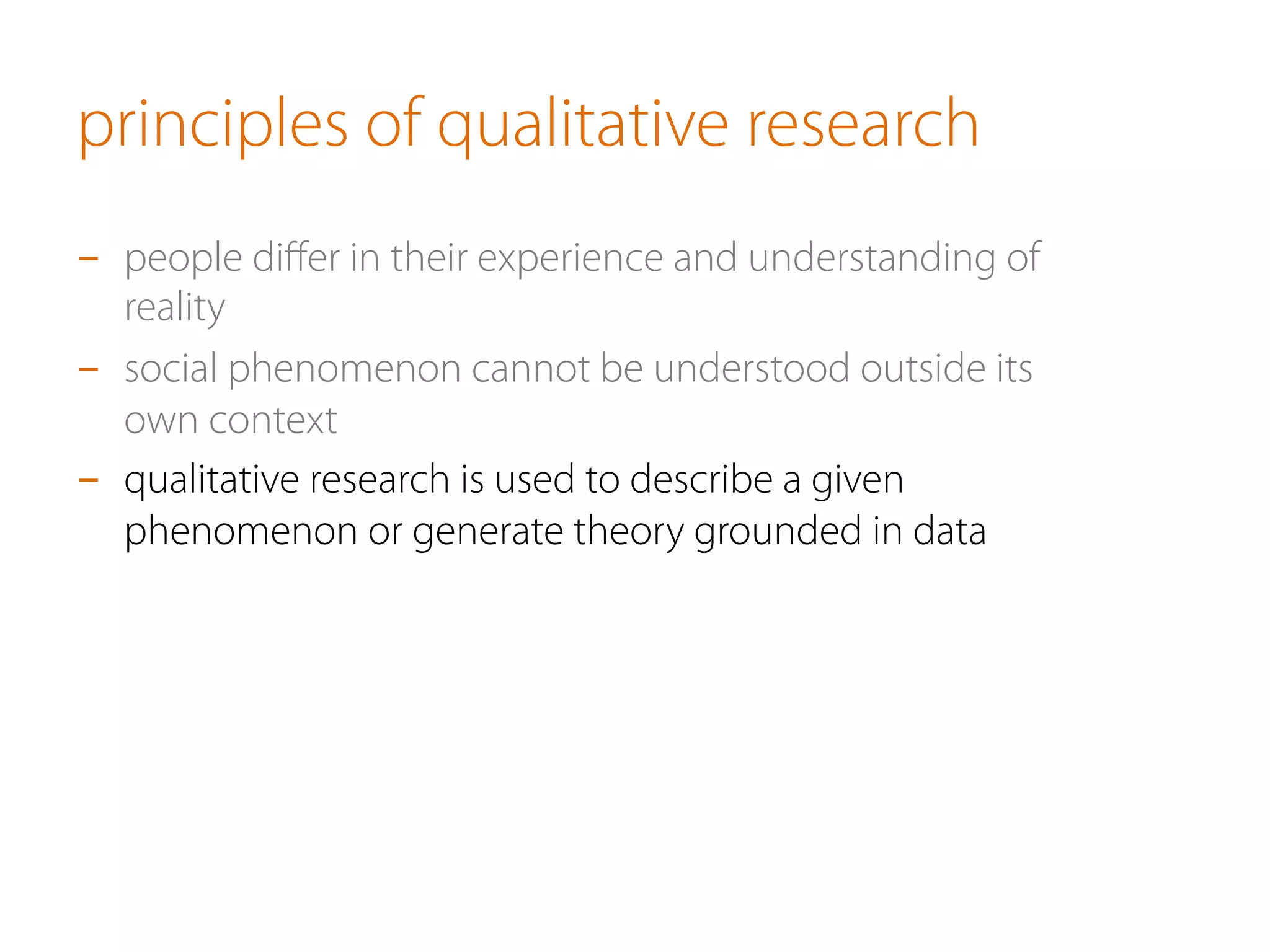 principles of qualitative research
-  people diﬀer in their experience and understanding of
reality
-  social phenomenon cannot be understood outside its
own context
-  qualitative research is used to describe a given
phenomenon or generate theory grounded in data
 