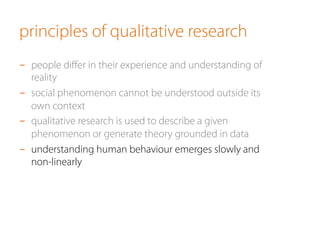 principles of qualitative research
-  people diﬀer in their experience and understanding of
reality
-  social phenomenon cannot be understood outside its
own context
-  qualitative research is used to describe a given
phenomenon or generate theory grounded in data
-  understanding human behaviour emerges slowly and
non-linearly
 