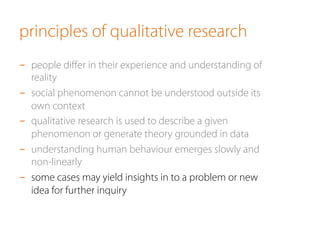 principles of qualitative research
-  people diﬀer in their experience and understanding of
reality
-  social phenomenon cannot be understood outside its
own context
-  qualitative research is used to describe a given
phenomenon or generate theory grounded in data
-  understanding human behaviour emerges slowly and
non-linearly
-  some cases may yield insights in to a problem or new
idea for further inquiry
 