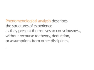Phenomenological analysis describes
the structures of experience
as they present themselves to consciousness,
without recourse to theory, deduction,
or assumptions from other disciplines.
.
 