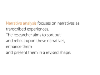 Narrative analysis focuses on narratives as
transcribed experiences.
The researcher aims to sort out
and reﬂect upon these narratives,
enhance them
and present them in a revised shape.
 