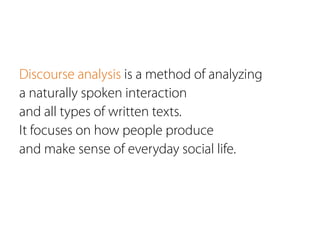 Discourse analysis is a method of analyzing
a naturally spoken interaction
and all types of written texts.
It focuses on how people produce
and make sense of everyday social life.
 