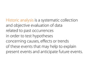 Historic analysis is a systematic collection
and objective evaluation of data
related to past occurrences
in order to test hypotheses
concerning causes, eﬀects or trends
of these events that may help to explain
present events and anticipate future events.
 