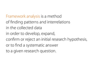Framework analysis is a method
of ﬁnding patterns and interrelations
in the collected data
in order to develop, expand,
conﬁrm or reject an initial research hypothesis,
or to ﬁnd a systematic answer
to a given research question.
 