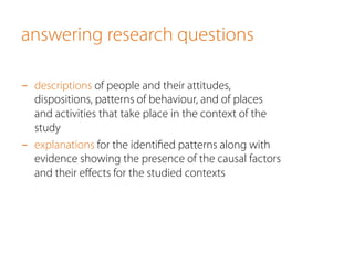 answering research questions
-  descriptions of people and their attitudes,
dispositions, patterns of behaviour, and of places
and activities that take place in the context of the
study
-  explanations for the identiﬁed patterns along with
evidence showing the presence of the causal factors
and their eﬀects for the studied contexts
 