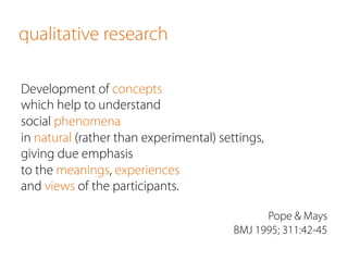 qualitative research
Development of concepts
which help to understand
social phenomena
in natural (rather than experimental) settings,
giving due emphasis
to the meanings, experiences
and views of the participants.
Pope & Mays
BMJ 1995; 311:42-45
 