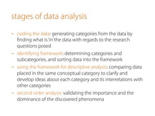 stages of data analysis
-  coding the data: generating categories from the data by
ﬁnding what is‘in’the data with regards to the research
questions posed
-  identifying framework: determining categories and
subcategories, and sorting data into the framework
-  using the framework for descriptive analysis: comparing data
placed in the same conceptual category to clarify and
develop ideas about each category and its interrelations with
other categories
-  second order analysis: validating the importance and the
dominance of the discovered phenomena
 
