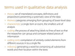 terms used in qualitative data analysis
-  theory: set of interrelated concepts, deﬁnitions and
propositions presenting a systematic view of the data
-  themes: categories emerging from grouping of lower-level data
-  characteristic: a single item or event, the smallest unit of
analysis
-  coding: the process of attaching labels to lines of text so that
the researcher can group and compare related pieces of
information
-  coding sorts: compilation of similarly coded elements from
diﬀerent sources in to a single ﬁle
-  indexing: generating a word list comprising all substantive
words and their location within the texts
 