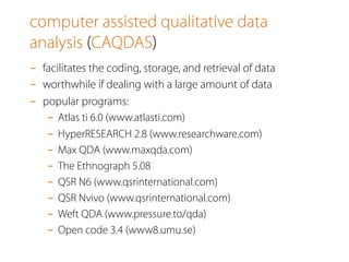 computer assisted qualitative data
analysis (CAQDAS)
-  facilitates the coding, storage, and retrieval of data
-  worthwhile if dealing with a large amount of data
-  popular programs:
-  Atlas ti 6.0 (www.atlasti.com)
-  HyperRESEARCH 2.8 (www.researchware.com)
-  Max QDA (www.maxqda.com)
-  The Ethnograph 5.08
-  QSR N6 (www.qsrinternational.com)
-  QSR Nvivo (www.qsrinternational.com)
-  Weft QDA (www.pressure.to/qda)
-  Open code 3.4 (www8.umu.se)
 
