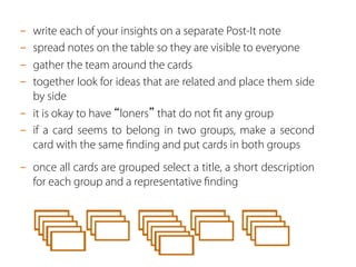 -  write each of your insights on a separate Post-It note
-  spread notes on the table so they are visible to everyone
-  gather the team around the cards
-  together look for ideas that are related and place them side
by side
-  it is okay to have “loners” that do not ﬁt any group
-  if a card seems to belong in two groups, make a second
card with the same ﬁnding and put cards in both groups
-  once all cards are grouped select a title, a short description
for each group and a representative ﬁnding
 