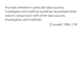 Any bias inherent in particular data sources, 
investigator and method would be neutralised when 
used in conjunction with other data sources, 
investigators and methods. 
(Creswell, 1994: 174) 
 