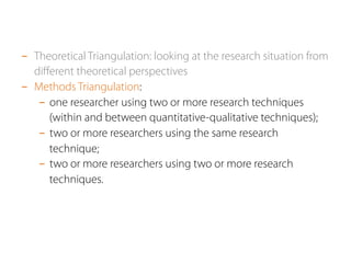 - Theoretical Triangulation: looking at the research situation from 
different theoretical perspectives 
- Methods Triangulation: 
- one researcher using two or more research techniques 
(within and between quantitative-qualitative techniques); 
- two or more researchers using the same research 
technique; 
- two or more researchers using two or more research 
techniques. 
 