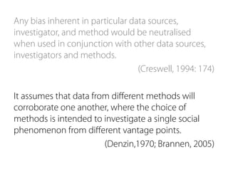 Any bias inherent in particular data sources, 
investigator, and method would be neutralised 
when used in conjunction with other data sources, 
investigators and methods. 
(Creswell, 1994: 174) 
It assumes that data from different methods will 
corroborate one another, where the choice of 
methods is intended to investigate a single social 
phenomenon from different vantage points. 
(Denzin,1970; Brannen, 2005) 
 