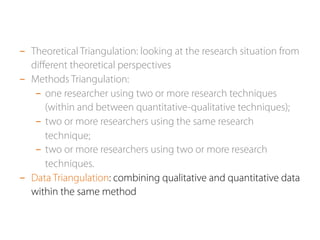 - Theoretical Triangulation: looking at the research situation from 
different theoretical perspectives 
- Methods Triangulation: 
- one researcher using two or more research techniques 
(within and between quantitative-qualitative techniques); 
- two or more researchers using the same research 
technique; 
- two or more researchers using two or more research 
techniques. 
- Data Triangulation: combining qualitative and quantitative data 
within the same method 
 