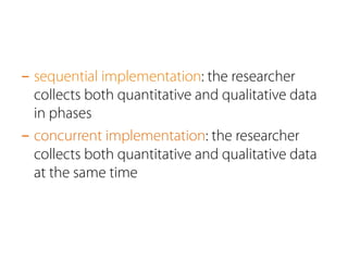 - sequential implementation: the researcher 
collects both quantitative and qualitative data 
in phases 
- concurrent implementation: the researcher 
collects both quantitative and qualitative data 
at the same time 
 
