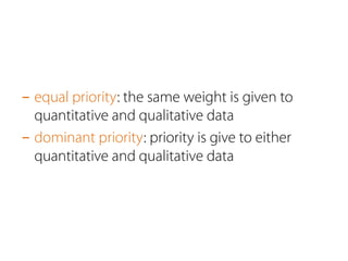 - equal priority: the same weight is given to 
quantitative and qualitative data 
- dominant priority: priority is give to either 
quantitative and qualitative data 
 