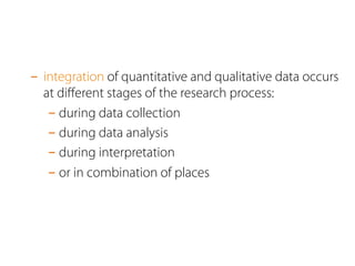 - integration of quantitative and qualitative data occurs 
at different stages of the research process: 
- during data collection 
- during data analysis 
- during interpretation 
- or in combination of places 
 
