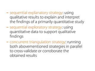 - sequential explanatory strategy: using 
qualitative results to explain and interpret 
the findings of a primarily quantitative study 
- sequential exploratory strategy: using 
quantitative data to support qualitative 
findings 
- concurrent triangulation strategy: running 
both abovementioned strategies in parallel 
to cross-validate or corroborate the 
obtained results 
 