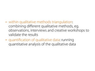- within qualitative methods triangulation: 
combining different qualitative methods, eg. 
observations, interviews and creative workshops to 
validate the results 
- quantification of qualitative data: running 
quantitative analysis of the qualitative data 
 