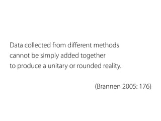 Data collected from different methods 
cannot be simply added together 
to produce a unitary or rounded reality. 
(Brannen 2005: 176) 
 