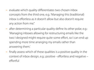 - evaluate which quality differentiates two chosen inbox 
concepts from the third one, e.g.: ‘Managing this (traditional) 
inbox is effortless as it doesn’t allow but also doesn’t require 
any action from me.” 
- after determining a particular quality define its other polar, e.g.: 
‘Managing inboxes allowing for restructuring emails like the 
two I designed might require quite some effort, so I can end up 
spending more time arranging my emails rather than 
answering them.’ 
- finally assess which of these qualities is a positive quality in the 
context of inbox design, e.g.: positive - effortless and negative – 
effortful 
 