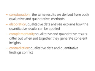 - corroboration: the same results are derived from both 
qualitative and quantitative methods 
- elaboration: qualitative data analysis explains how the 
quantitative results can be applied 
- complementarity: qualitative and quantitative results 
differ but when put together they generate coherent 
insights 
- contradiction: qualitative data and quantitative 
findings conflict 
 
