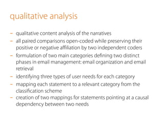 qualitative analysis 
- qualitative content analysis of the narratives 
- all paired comparisons open-coded while preserving their 
positive or negative affiliation by two independent coders 
- formulation of two main categories defining two distinct 
phases in email management: email organization and email 
retrieval 
- identifying three types of user needs for each category 
- mapping each statement to a relevant category from the 
classification scheme 
- creation of two mappings for statements pointing at a causal 
dependency between two needs 
 