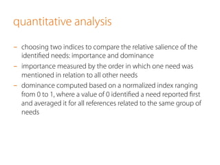 quantitative analysis 
- choosing two indices to compare the relative salience of the 
identified needs: importance and dominance 
- importance measured by the order in which one need was 
mentioned in relation to all other needs 
- dominance computed based on a normalized index ranging 
from 0 to 1, where a value of 0 identified a need reported first 
and averaged it for all references related to the same group of 
needs 
 