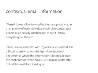 contextual email information 
‘These inboxes allow to visualize thematic priority rather 
than priority of each individual email, give context to a 
project or an activity and help me to see if I follow 
everything per theme.’ 
‘There is no relationship with my activities visualized. It is 
difficult to see what was the last information in a 
discussion or where this information is located. It loses 
the continuity between emails, so it requires extra effort 
to find the email I am looking for.’ 
 