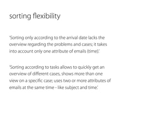 sorting flexibility 
‘Sorting only according to the arrival date lacks the 
overview regarding the problems and cases; it takes 
into account only one attribute of emails (time).’ 
‘Sorting according to tasks allows to quickly get an 
overview of different cases, shows more than one 
view on a specific case; uses two or more attributes of 
emails at the same time - like subject and time.’ 
 
