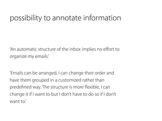possibility to annotate information 
‘An automatic structure of the inbox implies no effort to 
organize my emails.’ 
‘Emails can be arranged, I can change their order and 
have them grouped in a customized rather than 
predefined way. The structure is more flexible, I can 
change it if I want to but I don’t have to do so if I don’t 
want to.’ 
 