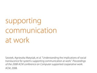 supporting 
communication 
at work 
Szostek, Agnieszka Matysiak, et al. "Understanding the implications of social 
translucence for systems supporting communication at work." Proceedings 
of the 2008 ACM conference on Computer supported cooperative work. 
ACM, 2008. 
 
