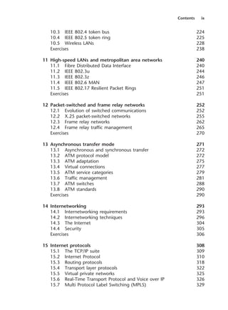 Contents ix
10.3 IEEE 802.4 token bus 224
10.4 IEEE 802.5 token ring 225
10.5 Wireless LANs 228
Exercises 238
11 High-speed LANs and metropolitan area networks 240
11.1 Fibre Distributed Data Interface 240
11.2 IEEE 802.3u 244
11.3 IEEE 802.3z 246
11.4 IEEE 802.6 MAN 247
11.5 IEEE 802.17 Resilient Packet Rings 251
Exercises 251
12 Packet-switched and frame relay networks 252
12.1 Evolution of switched communications 252
12.2 X.25 packet-switched networks 255
12.3 Frame relay networks 262
12.4 Frame relay traffic management 265
Exercises 270
13 Asynchronous transfer mode 271
13.1 Asynchronous and synchronous transfer 272
13.2 ATM protocol model 272
13.3 ATM adaptation 275
13.4 Virtual connections 277
13.5 ATM service categories 279
13.6 Traffic management 281
13.7 ATM switches 288
13.8 ATM standards 290
Exercises 290
14 Internetworking 293
14.1 Internetworking requirements 293
14.2 Internetworking techniques 296
14.3 The Internet 304
14.4 Security 305
Exercises 306
15 Internet protocols 308
15.1 The TCP/IP suite 309
15.2 Internet Protocol 310
15.3 Routing protocols 318
15.4 Transport layer protocols 322
15.5 Virtual private networks 325
15.6 Real-Time Transport Protocol and Voice over IP 326
15.7 Multi Protocol Label Switching (MPLS) 329
DCAA01 2/27/06 11:17 AM Page ix
 