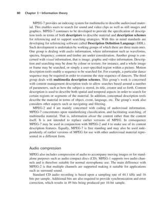 80 Chapter 3 • Information theory
MPEG-7 provides an indexing system for multimedia to describe audiovisual mater-
ial. This enables users to search for sound and video clips as well as still images and
graphics. MPEG-7 continues to be developed to provide the specification of descrip-
tion tools in terms of both descriptors to describe material and description schemes
for referencing and to support searching strategies. With this in mind standards are
developing for referencing software called Description Definition Language (DDL).
Such development is undertaken by working groups of which there are three main ones.
One group is dealing with audio information, where information such as waveforms,
spectra, frequency, content and timbre are under consideration. Another group is con-
cerned with visual information, that is image, graphic and video information. Descrip-
tion and searching may be done by colour or texture, for instance, and a whole image
or frame may be searched, or simply a user-specified region within a picture. Motion
description tools enable a sequence to be searched for. For example, a particular dance
sequence may be required in order to examine the step sequence of dancers. The third
group deals with multimedia description schemes. This group’s work is concerned
with content management description tools to allow searches based around a number
of parameters, such as how the subject is stored, its title, creator and so forth. Content
description is used to describe both spatial and temporal aspects in order to search for
certain regions or segments of the material. In addition, conceptual description tools
describe the material in terms of object, event, language, etc. The group’s work also
considers other aspects such as navigating and filtering.
MPEG-2 and 4 are mainly concerned with coding of audiovisual information.
MPEG-7 concentrates upon standardizing classification, and facilitating searching, of
multimedia material. That is, information about the content rather than the content
itself. It is not intended to replace earlier versions of MPEG. In consequence
MPEG-7 may be used in conjunction with MPEG-2 and 4 to make use of its content
description features. Equally, MPEG-7 is free standing and may also be used inde-
pendently of earlier versions of MPEG for use with other audiovisual material repre-
sented in a different form.
Audio compression
MPEG also includes compression of audio to accompany moving images or for stand-
alone purposes such as audio compact discs (CD). MPEG-1 supports two audio chan-
nels and is therefore suitable for normal stereophonic use. The main difference with
MPEG-2 is that multiple channels are supported making it suitable for applications
such as surround sound.
Standard CD audio recording is based upon a sampling rate of 44.1 kHz and 16
bits per sample. Additional bits are also required to provide synchronization and error
correction, which results in 49 bits being produced per 16-bit sample.
DCAC03 2/27/06 11:29 AM Page 80
 