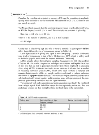 Data compression 81
Table 3.8 MPEG audio compression.
Coding layer Data rate/channel kbps Typical compression ratio*
(encoder output)
I 32–448 4
II 64–192 7
III 64 11
* Encoder output rates compared with raw data rate of disk.
Example 3.10
Calculate the raw data rate required to support a CD used for recording stereophonic
quality music assumed to have a bandwidth which extends to 20 kHz. Assume 16 bits
per sample are used.
The Nyquist limit suggests that the sampling frequency must be at least twice 20 kHz,
or 40 kHz. In practice 44.1 kHz is used. Therefore the raw data rate is given by:
Data rate = 44.1 kHz × n × 16 bps
where n is the number of channels, and is 2 in this example:
≈ 1.41 Mbps
Clearly this is a relatively high data rate to have to transmit. In consequence MPEG
offers three different levels of compression shown in Table 3.8.
Layer I produces hi-fi quality and layer II near-CD quality. The most commonly
used level of compression is that of layer III, known as MP3, which is widely used
to distribute popular music over the Internet and offers CD quality.
MPEG actually allows three different sampling frequencies: 32, 44.1 (that used for
CDs) and 48 kHz. Audio compression techniques are complex and beyond the scope
of this text but are not in principal dissimilar from those employed in encoding
video using MPEG. In essence the audio stream spectrum is divided into a number
of frequency sub-bands (Halsall 2001, pp185–189). Each sub-band is sampled and
encoded, but the number of bits per sample, and hence sub-band, is variable and under
the control of a psycho-acoustic model. The quantized outputs of the encoder for each
sub-band are finally mixed together and transmitted along with parameters of the com-
pression generated by the model and the layer concerned.
The output of both video encoding and audio encoding must finally be combined
into a single signal. Each individual output is first separately packetized. The two
packetized sources are then multiplexed into the final signal to be transmitted.
DCAC03 2/27/06 11:29 AM Page 81
 