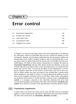 83
Chapter 4
Error control
4.1 Transmission impairments 83
4.2 Forward error control 85
4.3 Linear block codes 85
4.4 Convolutional codes 100
4.5 Feedback error control 106
In Chapter 3 we saw how information theory and source coding allow us to optimize
the information content of transmitted data and thus increase the efficiency of the
transmission. However, once the data is dispatched over the transmission medium the
characteristics of the medium normally conspire to alter the transmitted data in vari-
ous ways so that the signals received at the remote end of a link differ from the trans-
mitted signals. The effects of these adverse characteristics of a medium are known as
transmission impairments and they often reduce transmission efficiency. In the case
of binary data they may lead to errors, in that some binary zeros are transformed into
binary ones and vice versa. To overcome the effects of such impairments it is neces-
sary to introduce some form of error control. The first step in any form of error con-
trol is to detect whether any errors are present in the received data, a process which
will be explored in some detail in Section 4.2. Having detected the presence of errors
there are two strategies commonly used to correct them: either further computations
are carried out at the receiver to correct the errors, a process known as forward error
control; or a message is returned to the transmitter indicating that errors have
occurred and requesting a retransmission of the data, which is known as feedback error
control. Error control is a function of the data link layer of the OSI reference model.
4.1 Transmission impairments
A signal which is received at the remote end of a link will differ from the transmitted
signal as a result of transmission impairments introduced by the transmission medium.
The three main impairments are attenuation, distortion and noise.
DCAC04 2/27/06 11:33 AM Page 83
 