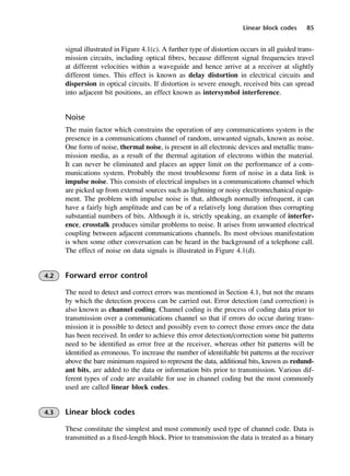 Linear block codes 85
signal illustrated in Figure 4.1(c). A further type of distortion occurs in all guided trans-
mission circuits, including optical fibres, because different signal frequencies travel
at different velocities within a waveguide and hence arrive at a receiver at slightly
different times. This effect is known as delay distortion in electrical circuits and
dispersion in optical circuits. If distortion is severe enough, received bits can spread
into adjacent bit positions, an effect known as intersymbol interference.
Noise
The main factor which constrains the operation of any communications system is the
presence in a communications channel of random, unwanted signals, known as noise.
One form of noise, thermal noise, is present in all electronic devices and metallic trans-
mission media, as a result of the thermal agitation of electrons within the material.
It can never be eliminated and places an upper limit on the performance of a com-
munications system. Probably the most troublesome form of noise in a data link is
impulse noise. This consists of electrical impulses in a communications channel which
are picked up from external sources such as lightning or noisy electromechanical equip-
ment. The problem with impulse noise is that, although normally infrequent, it can
have a fairly high amplitude and can be of a relatively long duration thus corrupting
substantial numbers of bits. Although it is, strictly speaking, an example of interfer-
ence, crosstalk produces similar problems to noise. It arises from unwanted electrical
coupling between adjacent communications channels. Its most obvious manifestation
is when some other conversation can be heard in the background of a telephone call.
The effect of noise on data signals is illustrated in Figure 4.1(d).
4.2 Forward error control
The need to detect and correct errors was mentioned in Section 4.1, but not the means
by which the detection process can be carried out. Error detection (and correction) is
also known as channel coding. Channel coding is the process of coding data prior to
transmission over a communications channel so that if errors do occur during trans-
mission it is possible to detect and possibly even to correct those errors once the data
has been received. In order to achieve this error detection/correction some bit patterns
need to be identified as error free at the receiver, whereas other bit patterns will be
identified as erroneous. To increase the number of identifiable bit patterns at the receiver
above the bare minimum required to represent the data, additional bits, known as redund-
ant bits, are added to the data or information bits prior to transmission. Various dif-
ferent types of code are available for use in channel coding but the most commonly
used are called linear block codes.
4.3 Linear block codes
These constitute the simplest and most commonly used type of channel code. Data is
transmitted as a fixed-length block. Prior to transmission the data is treated as a binary
DCAC04 2/27/06 11:33 AM Page 85
 